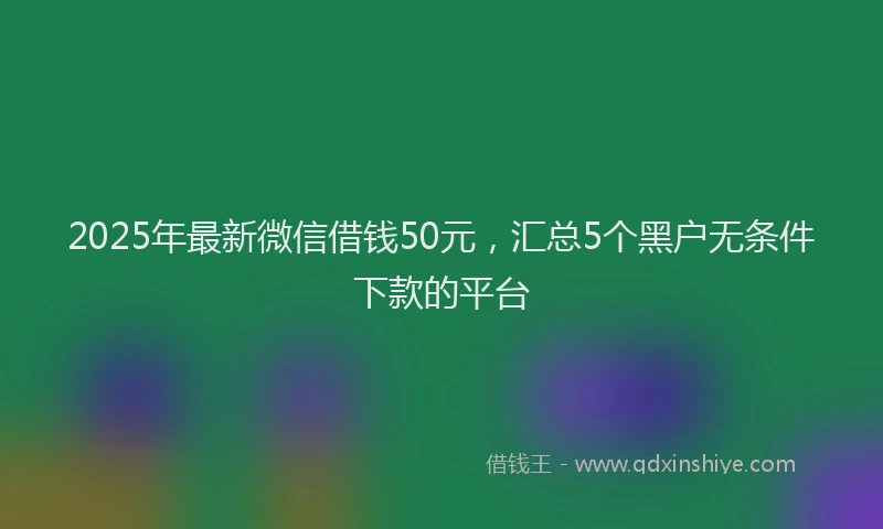 2025年最新微信借钱50元，汇总5个黑户无条件下款的平台
