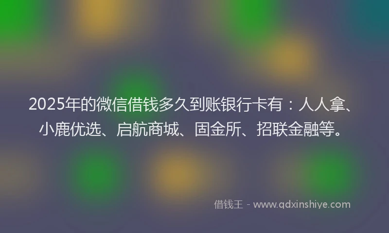 2025年的微信借钱多久到账银行卡有：人人拿、小鹿优选、启航商城、固金所、招联金融等。