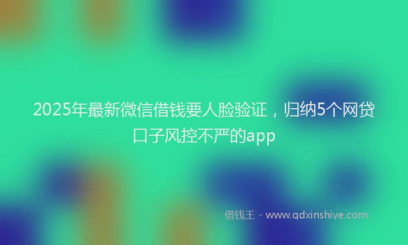 2025年最新微信借钱要人脸验证，归纳5个网贷口子风控不严的app