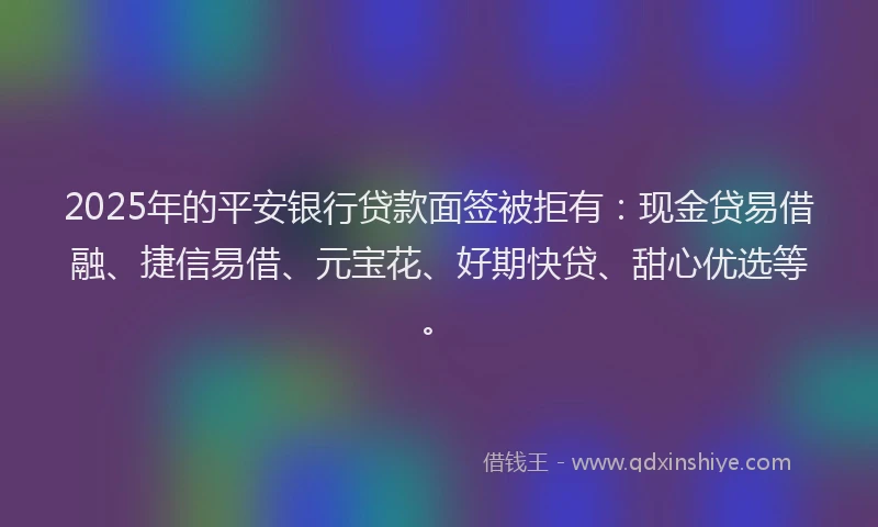 2025年的平安银行贷款面签被拒有：现金贷易借融、捷信易借、元宝花、好期快贷、甜心优选等。