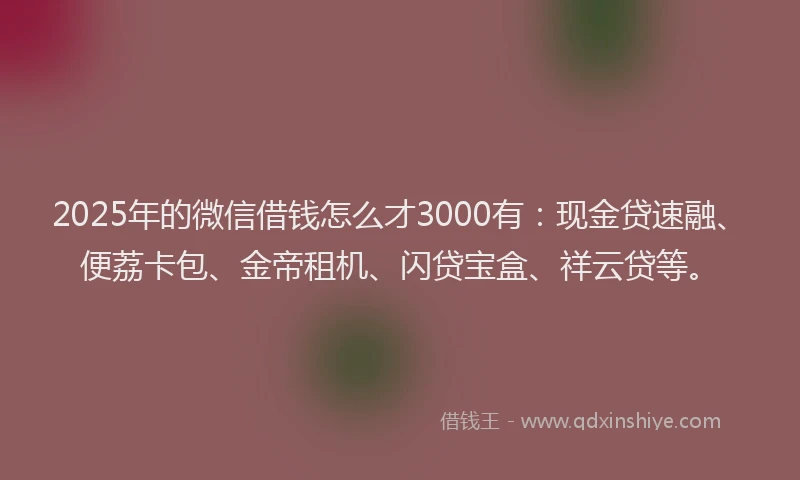 2025年的微信借钱怎么才3000有：现金贷速融、便荔卡包、金帝租机、闪贷宝盒、祥云贷等。