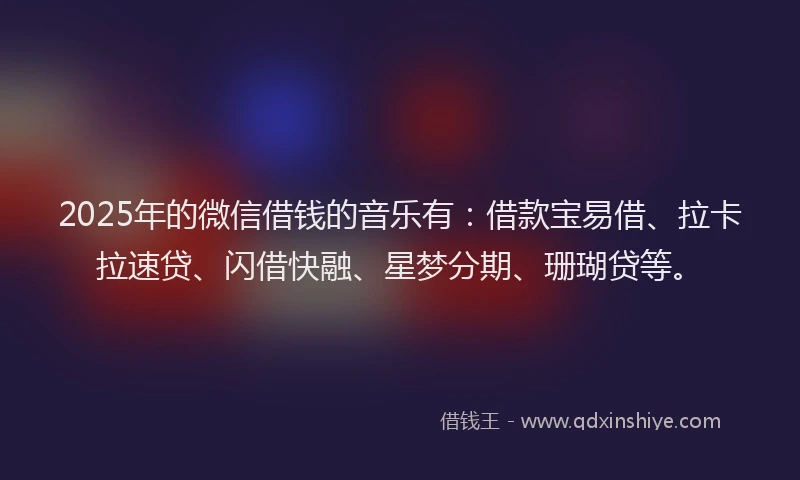 2025年的微信借钱的音乐有：借款宝易借、拉卡拉速贷、闪借快融、星梦分期、珊瑚贷等。