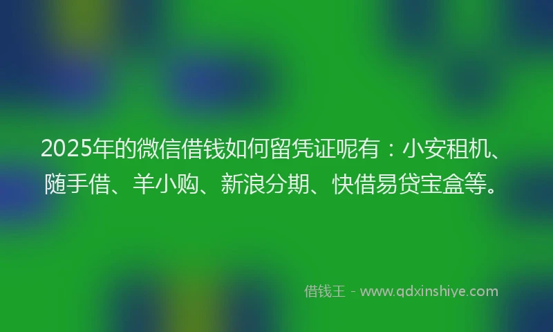 2025年的微信借钱如何留凭证呢有：小安租机、随手借、羊小购、新浪分期、快借易贷宝盒等。