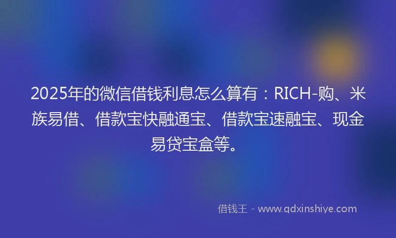 2025年的微信借钱利息怎么算有：RICH-购、米族易借、借款宝快融通宝、借款宝速融宝、现金易贷宝盒等。