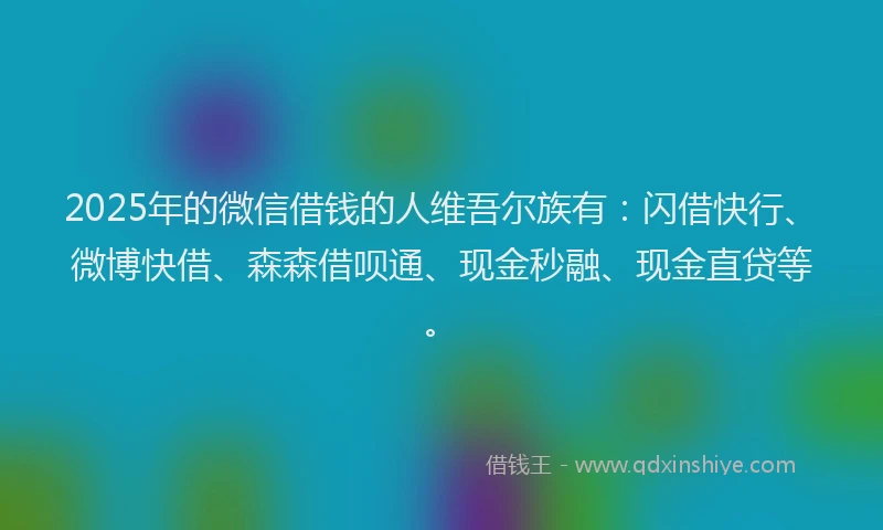 2025年的微信借钱的人维吾尔族有：闪借快行、微博快借、森森借呗通、现金秒融、现金直贷等。