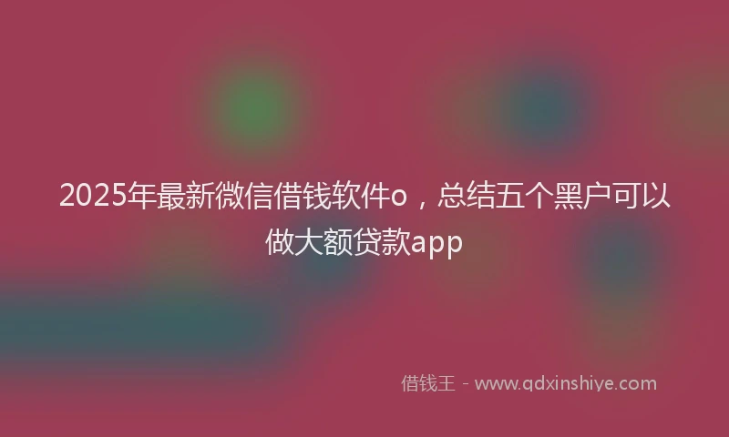 2025年最新微信借钱软件o，总结五个黑户可以做大额贷款app