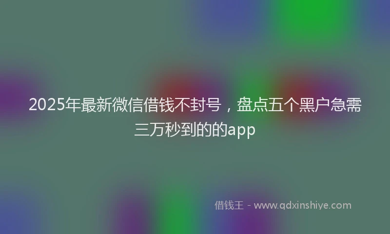 2025年最新微信借钱不封号，盘点五个黑户急需三万秒到的的app