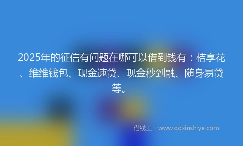 2025年的征信有问题在哪可以借到钱有：桔享花、维维钱包、现金速贷、现金秒到融、随身易贷等。
