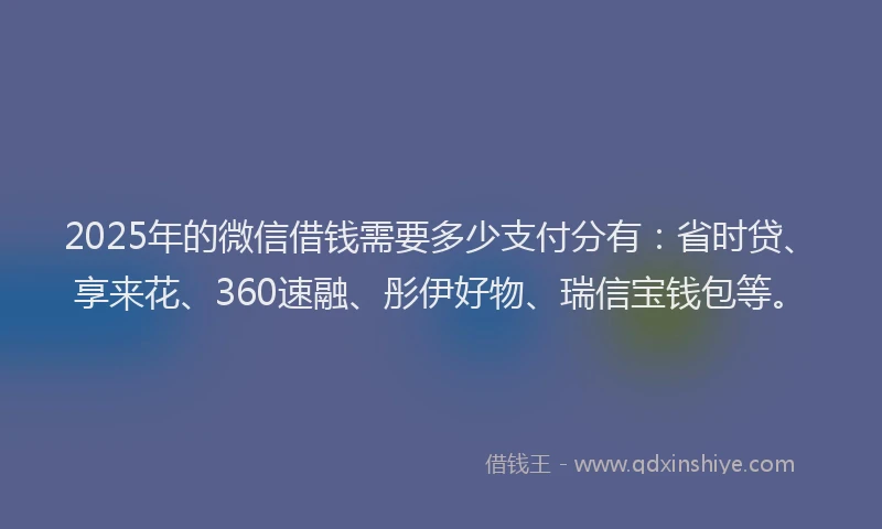 2025年的微信借钱需要多少支付分有：省时贷、享来花、360速融、彤伊好物、瑞信宝钱包等。