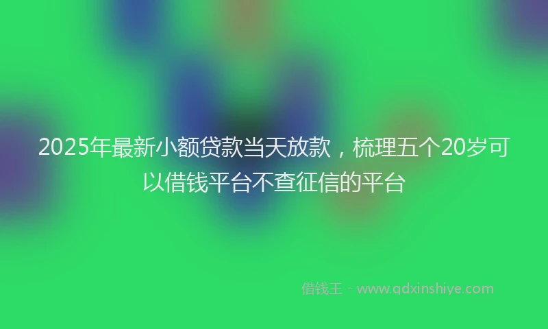 2025年最新小额贷款当天放款，梳理五个20岁可以借钱平台不查征信的平台