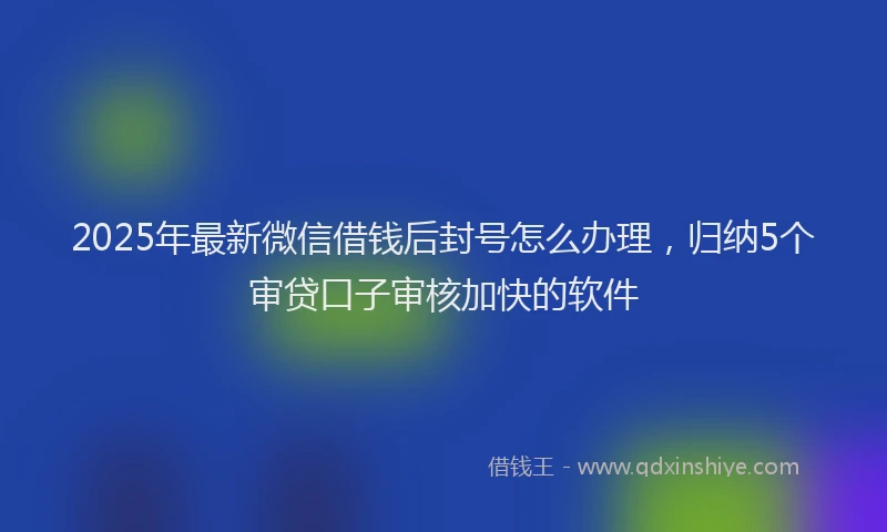 2025年最新微信借钱后封号怎么办理，归纳5个审贷口子审核加快的软件