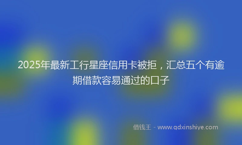2025年最新工行星座信用卡被拒，汇总五个有逾期借款容易通过的口子