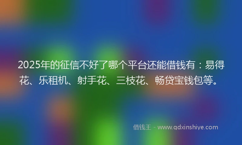 2025年的征信不好了哪个平台还能借钱有：易得花、乐租机、射手花、三枝花、畅贷宝钱包等。