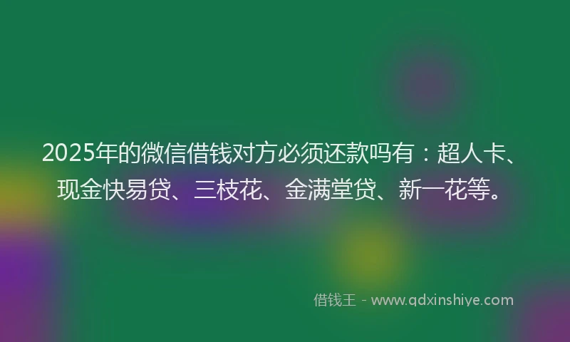 2025年的微信借钱对方必须还款吗有：超人卡、现金快易贷、三枝花、金满堂贷、新一花等。
