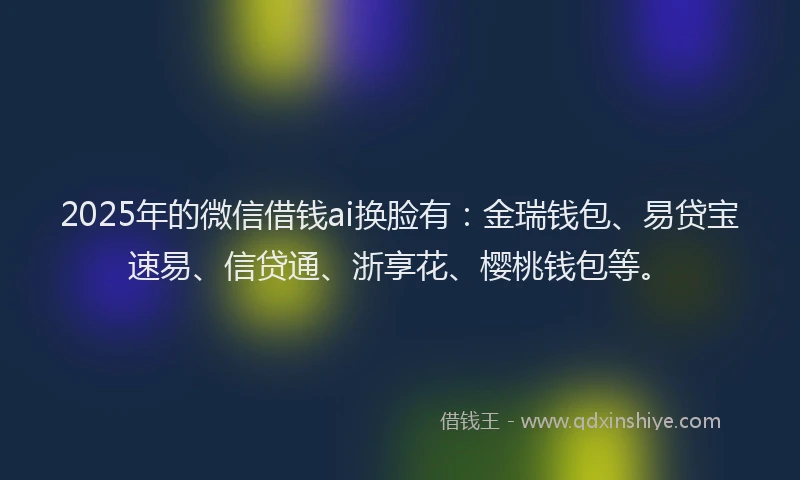 2025年的微信借钱ai换脸有：金瑞钱包、易贷宝速易、信贷通、浙享花、樱桃钱包等。