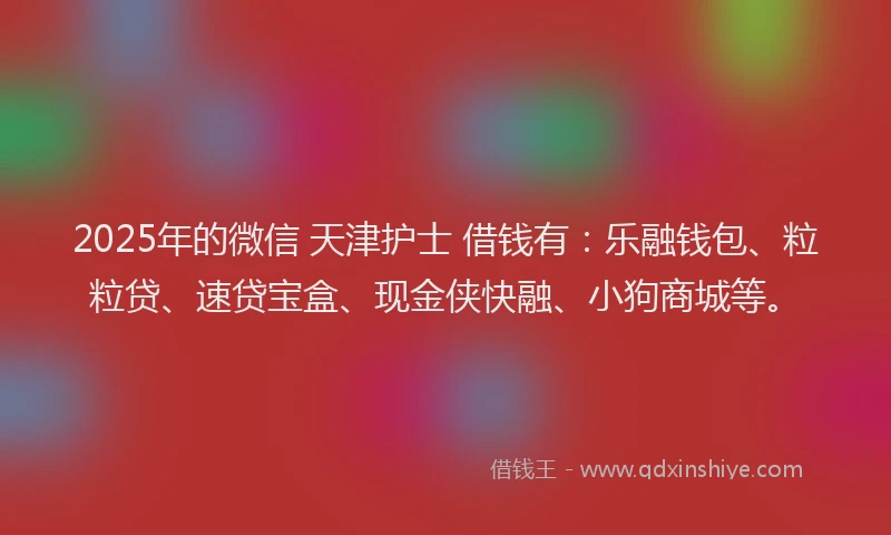 2025年的微信 天津护士 借钱有：乐融钱包、粒粒贷、速贷宝盒、现金侠快融、小狗商城等。