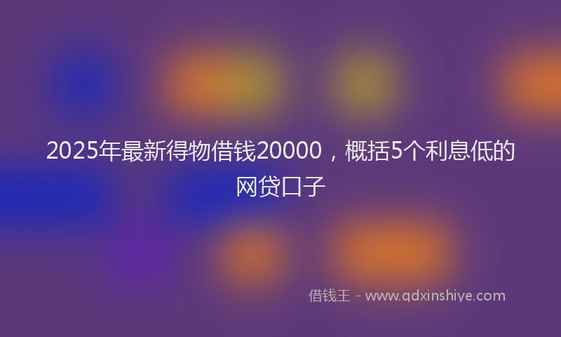 2025年最新得物借钱20000，概括5个利息低的网贷口子