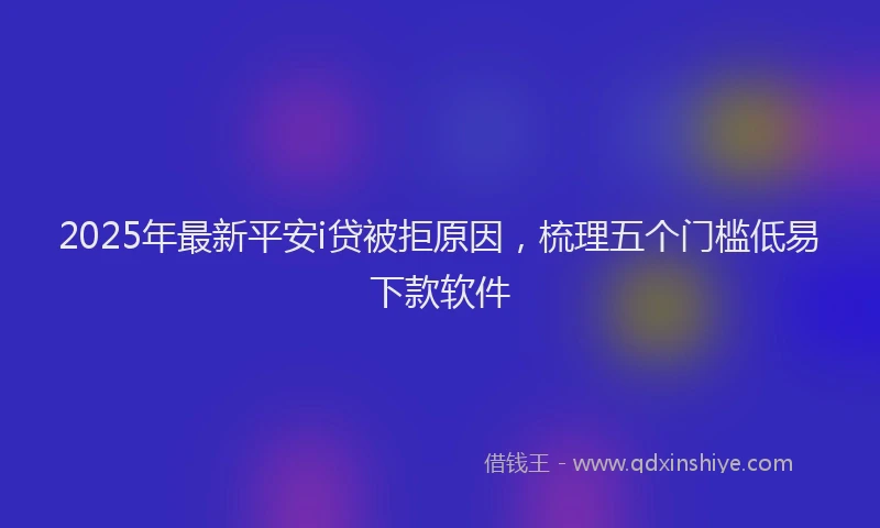 2025年最新平安i贷被拒原因，梳理五个门槛低易下款软件