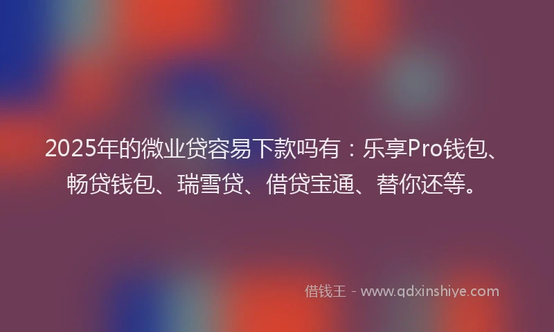 2025年的微业贷容易下款吗有：乐享Pro钱包、畅贷钱包、瑞雪贷、借贷宝通、替你还等。