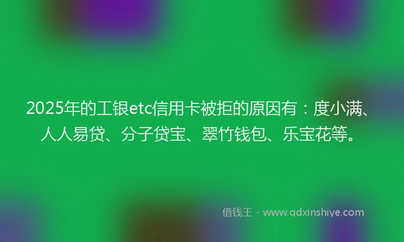 2025年的工银etc信用卡被拒的原因有：度小满、人人易贷、分子贷宝、翠竹钱包、乐宝花等。