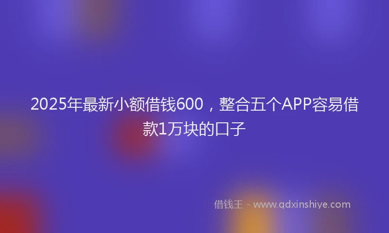 2025年最新小额借钱600，整合五个APP容易借款1万块的口子