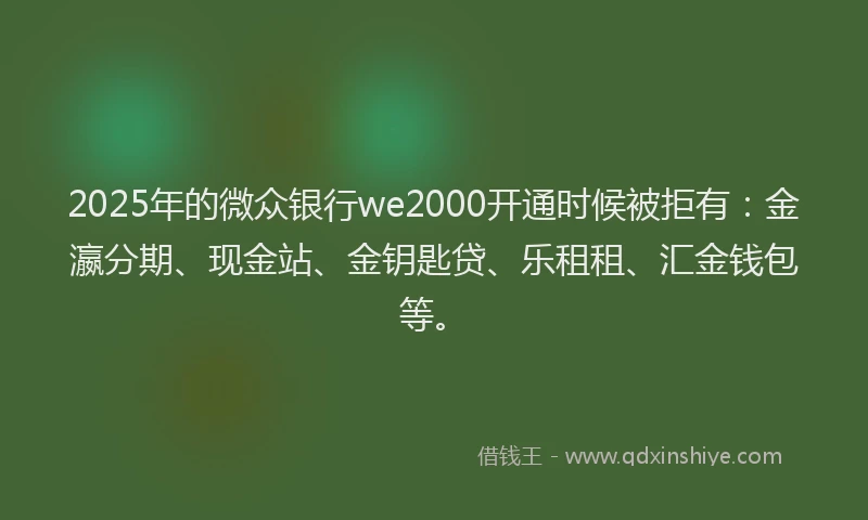 2025年的微众银行we2000开通时候被拒有：金瀛分期、现金站、金钥匙贷、乐租租、汇金钱包等。