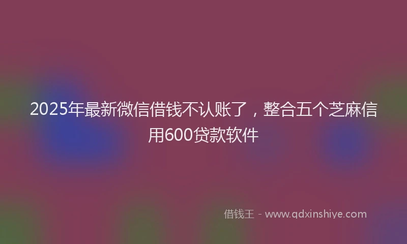 2025年最新微信借钱不认账了，整合五个芝麻信用600贷款软件