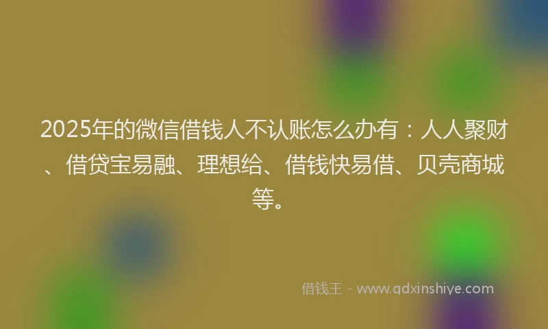 2025年的微信借钱人不认账怎么办有：人人聚财、借贷宝易融、理想给、借钱快易借、贝壳商城等。