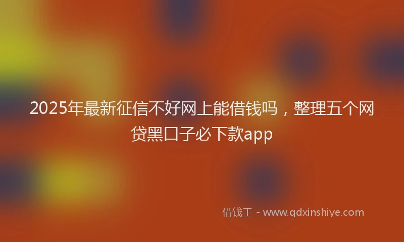2025年最新征信不好网上能借钱吗，整理五个网贷黑口子必下款app