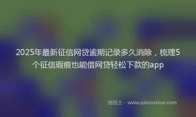 2025年最新征信网贷逾期记录多久消除，梳理5个征信瑕疵也能借网贷轻松下款的app