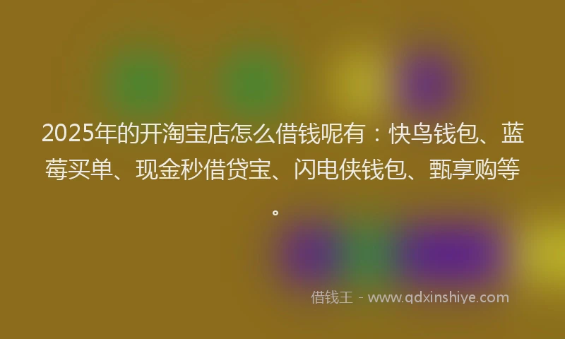 2025年的开淘宝店怎么借钱呢有：快鸟钱包、蓝莓买单、现金秒借贷宝、闪电侠钱包、甄享购等。