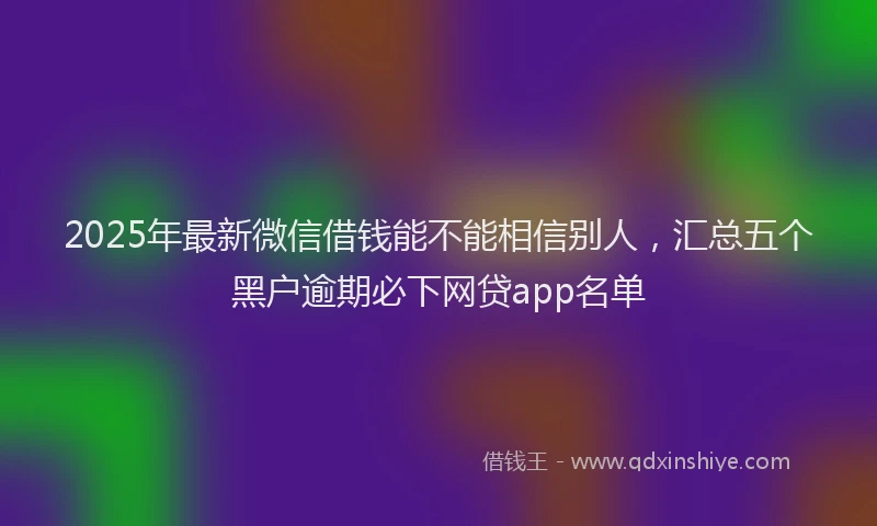 2025年最新微信借钱能不能相信别人，汇总五个黑户逾期必下网贷app名单