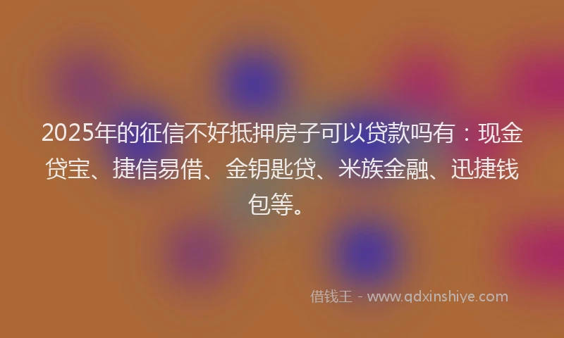2025年的征信不好抵押房子可以贷款吗有：现金贷宝、捷信易借、金钥匙贷、米族金融、迅捷钱包等。