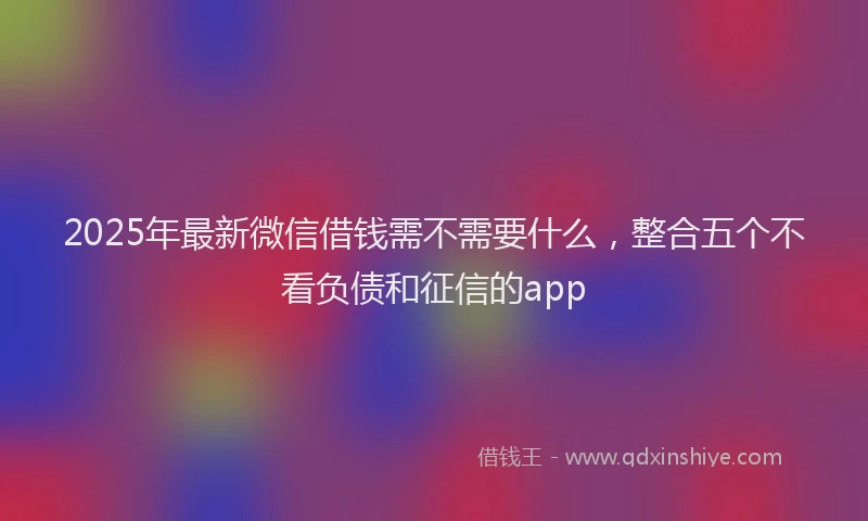 2025年最新微信借钱需不需要什么，整合五个不看负债和征信的app