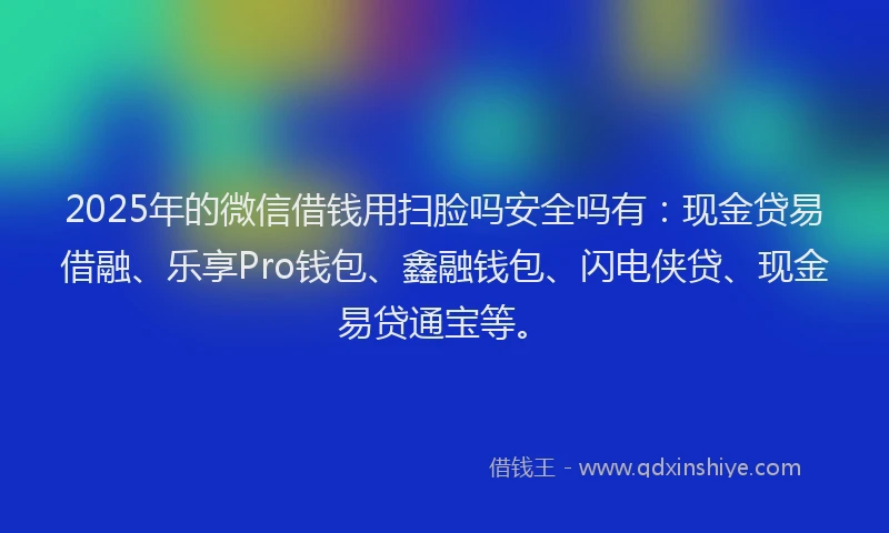 2025年的微信借钱用扫脸吗安全吗有：现金贷易借融、乐享Pro钱包、鑫融钱包、闪电侠贷、现金易贷通宝等。