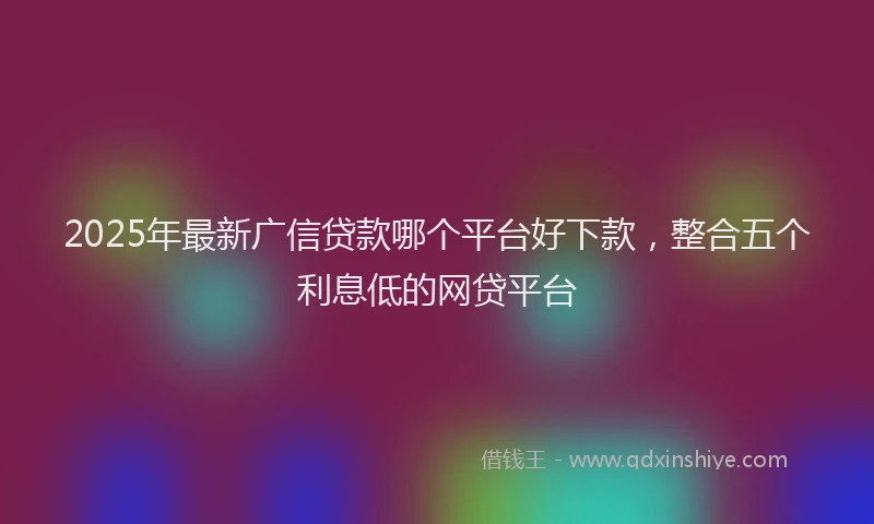 2025年最新广信贷款哪个平台好下款，整合五个利息低的网贷平台