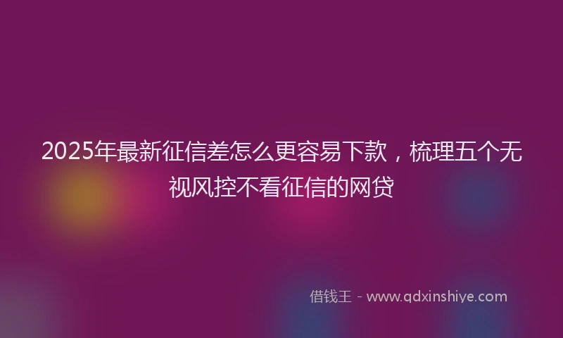 2025年最新征信差怎么更容易下款，梳理五个无视风控不看征信的网贷