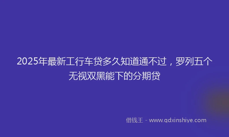 2025年最新工行车贷多久知道通不过，罗列五个无视双黑能下的分期贷