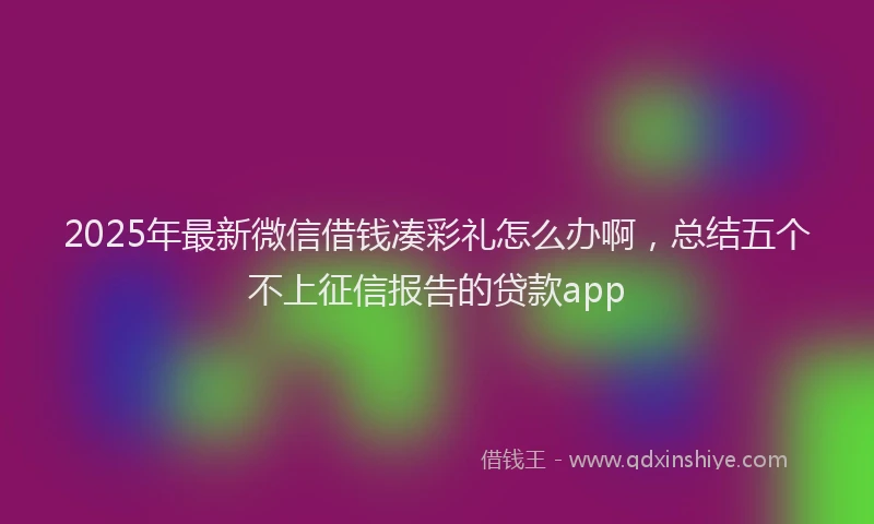 2025年最新微信借钱凑彩礼怎么办啊，总结五个不上征信报告的贷款app
