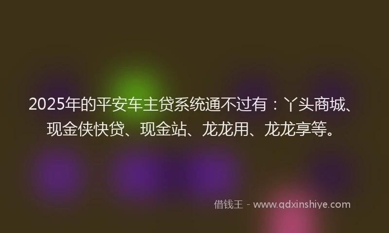 2025年的平安车主贷系统通不过有：丫头商城、现金侠快贷、现金站、龙龙用、龙龙享等。