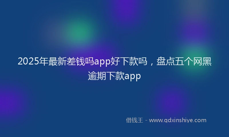 2025年最新差钱吗app好下款吗，盘点五个网黑逾期下款app