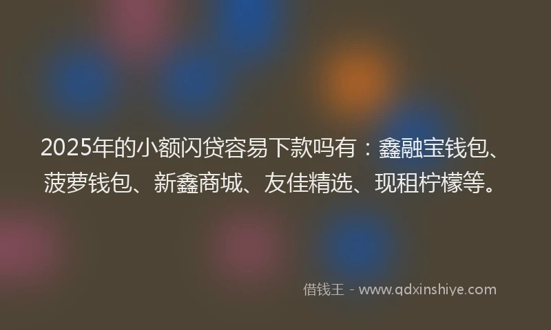 2025年的小额闪贷容易下款吗有：鑫融宝钱包、菠萝钱包、新鑫商城、友佳精选、现租柠檬等。