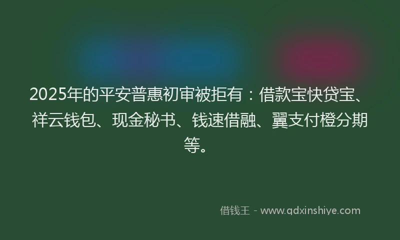 2025年的平安普惠初审被拒有：借款宝快贷宝、祥云钱包、现金秘书、钱速借融、翼支付橙分期等。