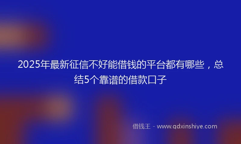 2025年最新征信不好能借钱的平台都有哪些，总结5个靠谱的借款口子