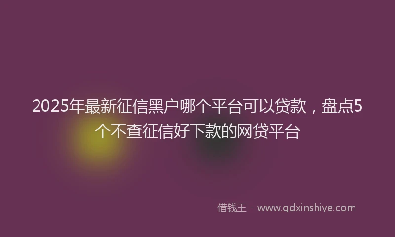 2025年最新征信黑户哪个平台可以贷款，盘点5个不查征信好下款的网贷平台