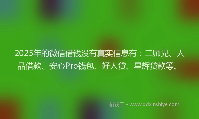 2025年的微信借钱没有真实信息有：二师兄、人品借款、安心Pro钱包、好人贷、星辉贷款等。