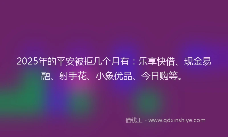 2025年的平安被拒几个月有：乐享快借、现金易融、射手花、小象优品、今日购等。