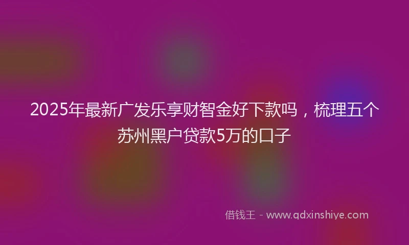 2025年最新广发乐享财智金好下款吗，梳理五个苏州黑户贷款5万的口子