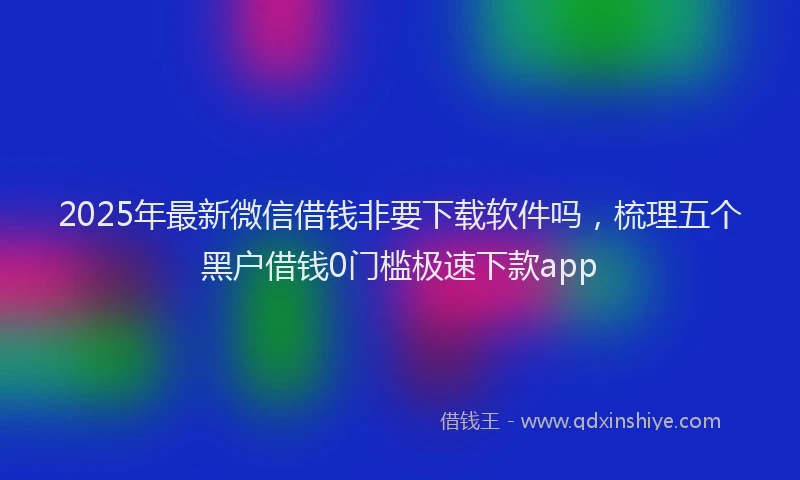 2025年最新微信借钱非要下载软件吗，梳理五个黑户借钱0门槛极速下款app