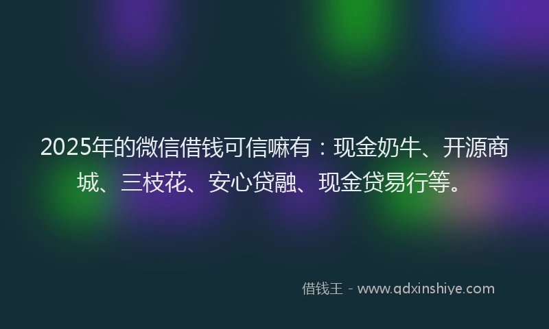 2025年的微信借钱可信嘛有：现金奶牛、开源商城、三枝花、安心贷融、现金贷易行等。